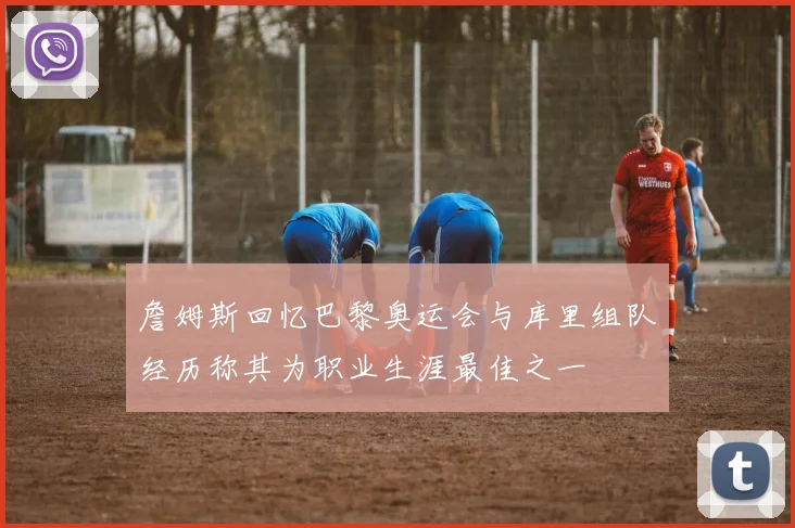 詹姆斯回忆巴黎奥运会与库里组队经历称其为职业生涯最佳之一