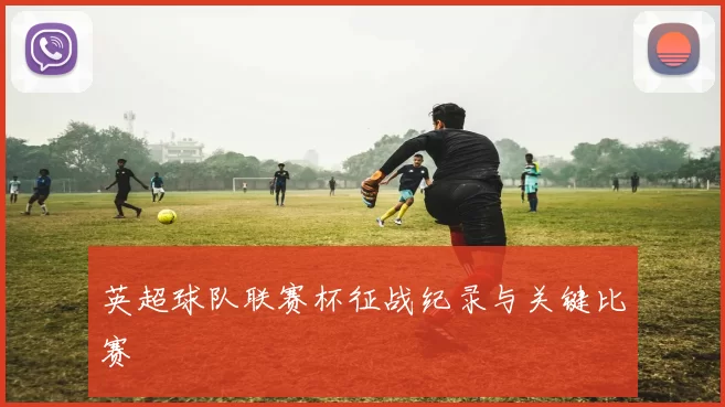 英超球队联赛杯征战纪录与关键比赛