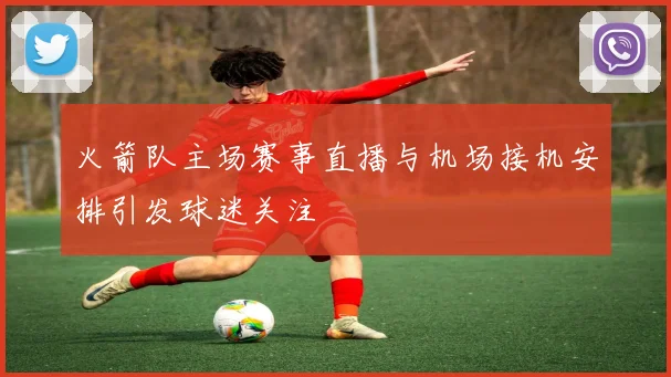 火箭队主场赛事直播与机场接机安排引发球迷关注