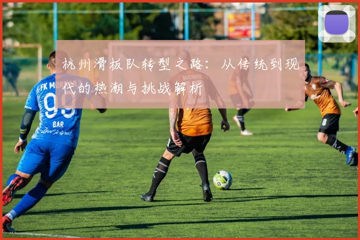 杭州滑板队转型之路：从传统到现代的热潮与挑战解析
