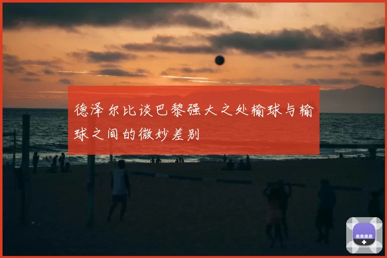 德泽尔比谈巴黎强大之处输球与输球之间的微妙差别