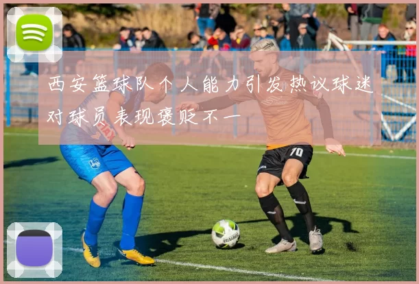 西安篮球队个人能力引发热议球迷对球员表现褒贬不一