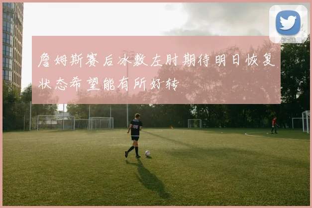詹姆斯赛后冰敷左肘期待明日恢复状态希望能有所好转