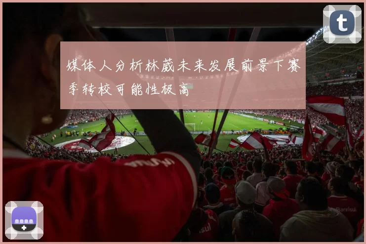 媒体人分析林葳未来发展前景下赛季转校可能性极高