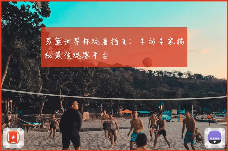 男篮世界杯观看指南:专访专家揭秘最佳观赛平台