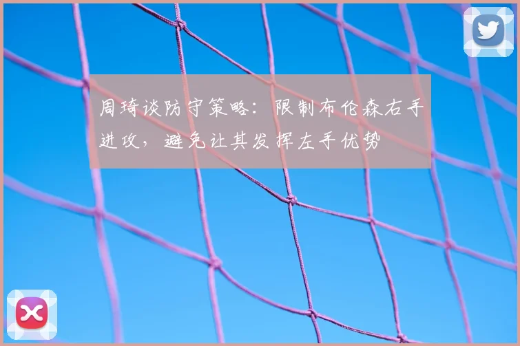 周琦谈防守策略：限制布伦森右手进攻，避免让其发挥左手优势
