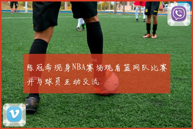 陈冠希现身NBA赛场观看篮网队比赛并与球员互动交流