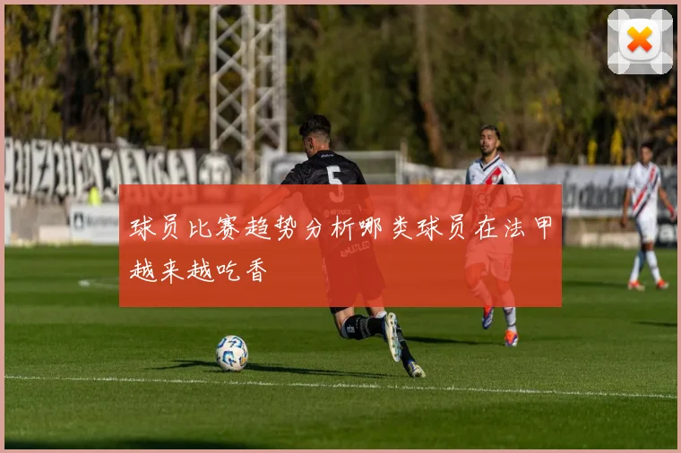 球员比赛趋势分析哪类球员在法甲越来越吃香