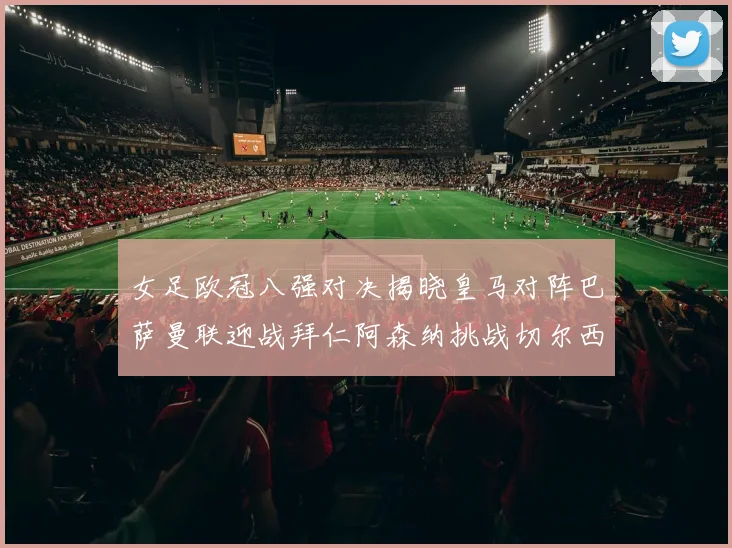 女足欧冠八强对决揭晓皇马对阵巴萨曼联迎战拜仁阿森纳挑战切尔西
