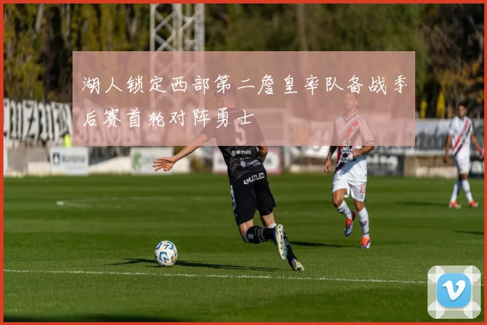 湖人锁定西部第二詹皇率队备战季后赛首轮对阵勇士