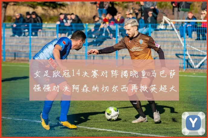 女足欧冠14决赛对阵揭晓皇马巴萨强强对决阿森纳切尔西再掀英超大战