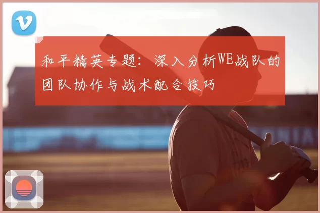 和平精英专题：深入分析WE战队的团队协作与战术配合技巧