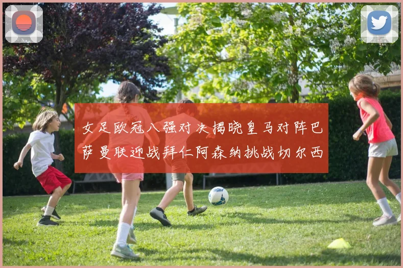 女足欧冠八强对决揭晓皇马对阵巴萨曼联迎战拜仁阿森纳挑战切尔西