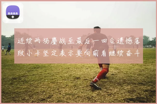 连续两场鏖战至最后一回合遗憾落败小卡坚定表示要向前看继续奋斗