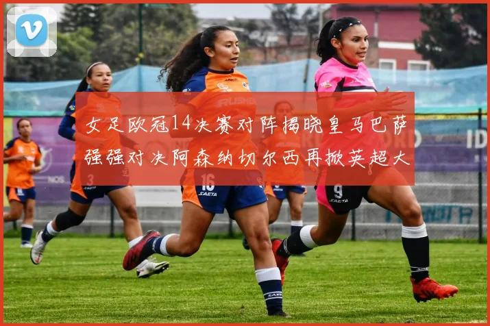 女足欧冠14决赛对阵揭晓皇马巴萨强强对决阿森纳切尔西再掀英超大战