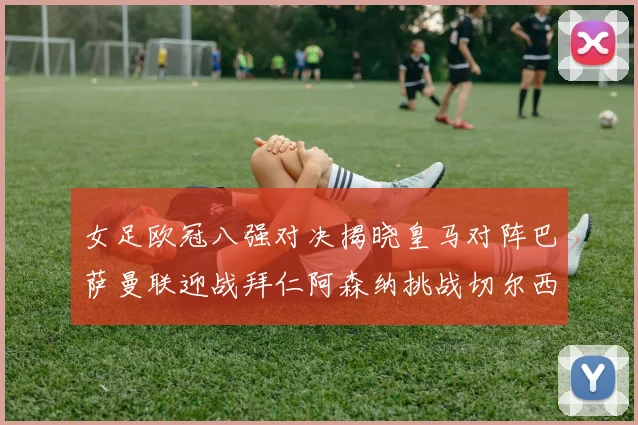 女足欧冠八强对决揭晓皇马对阵巴萨曼联迎战拜仁阿森纳挑战切尔西