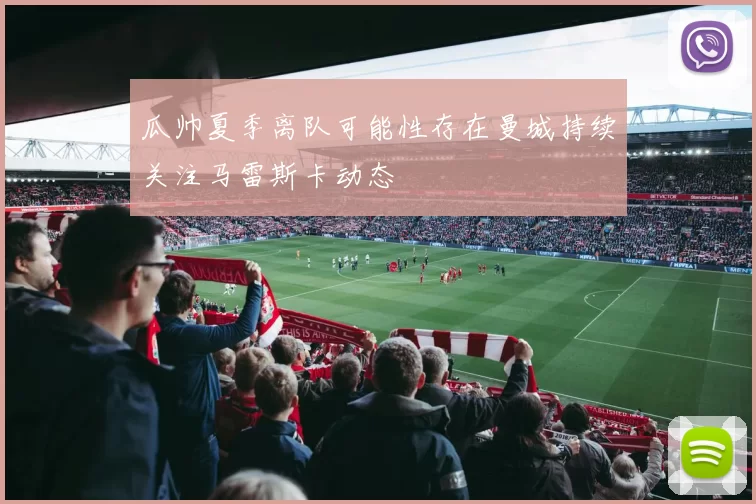 瓜帅夏季离队可能性存在曼城持续关注马雷斯卡动态