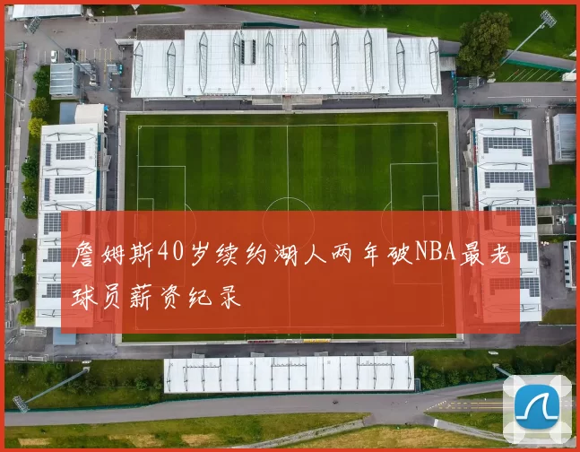 詹姆斯40岁续约湖人两年破NBA最老球员薪资纪录