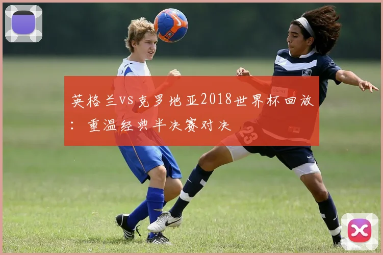 英格兰vs克罗地亚2018世界杯回放：重温经典半决赛对决