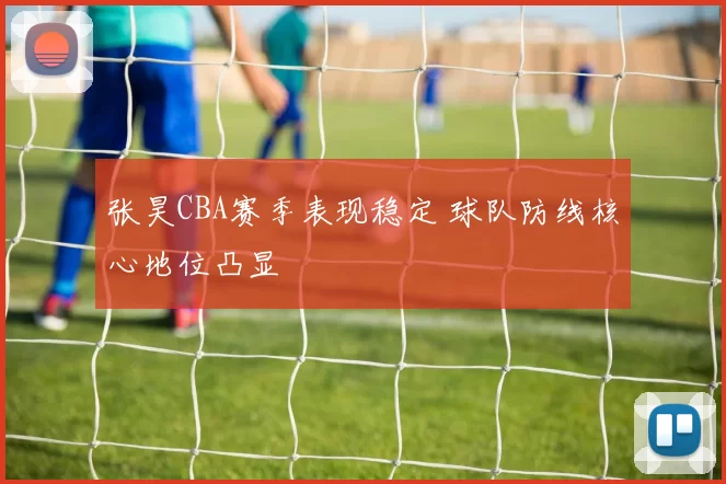 张昊CBA赛季表现稳定 球队防线核心地位凸显