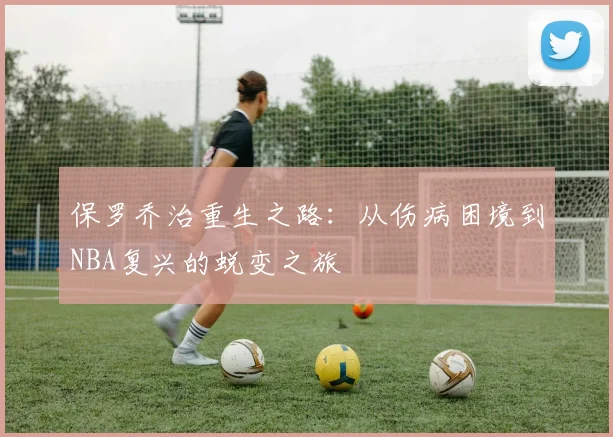 保罗乔治重生之路:从伤病困境到NBA复兴的蜕变之旅