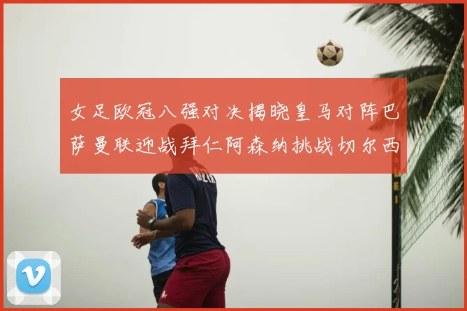 女足欧冠八强对决揭晓皇马对阵巴萨曼联迎战拜仁阿森纳挑战切尔西