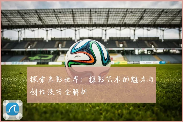 探索光影世界：摄影艺术的魅力与创作技巧全解析
