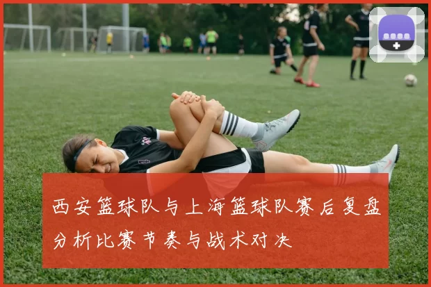 西安篮球队与上海篮球队赛后复盘分析比赛节奏与战术对决