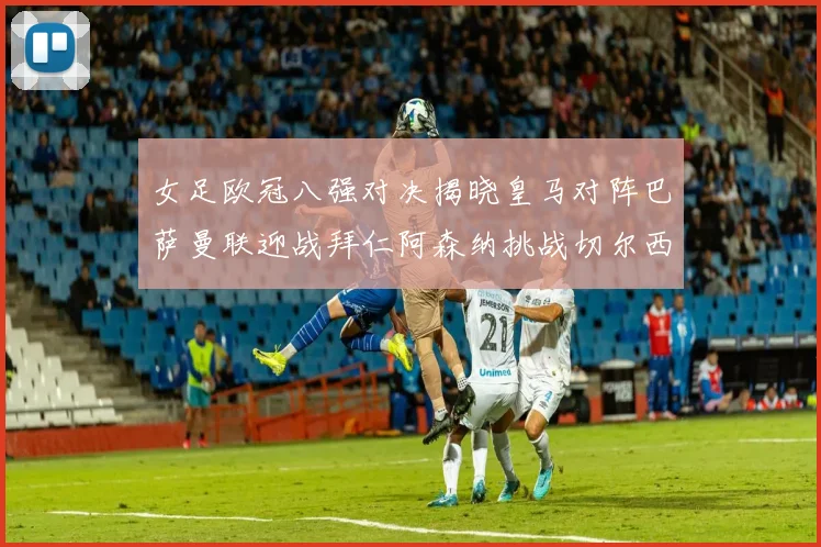 女足欧冠八强对决揭晓皇马对阵巴萨曼联迎战拜仁阿森纳挑战切尔西