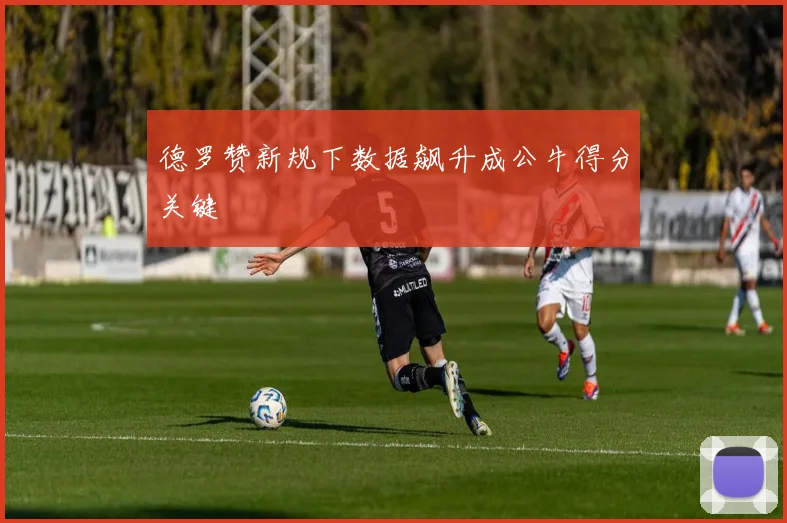 德罗赞新规下数据飙升成公牛得分关键