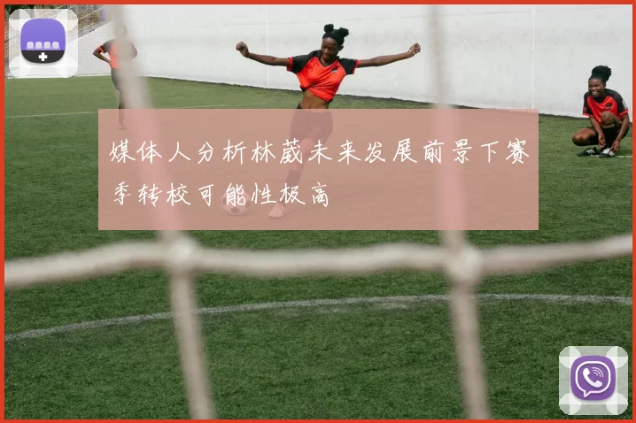媒体人分析林葳未来发展前景下赛季转校可能性极高