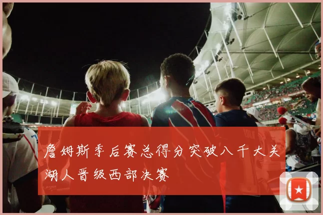 詹姆斯季后赛总得分突破八千大关湖人晋级西部决赛