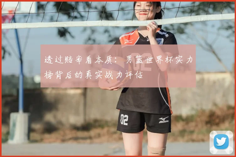 透过赔率看本质:男篮世界杯实力榜背后的真实战力评估