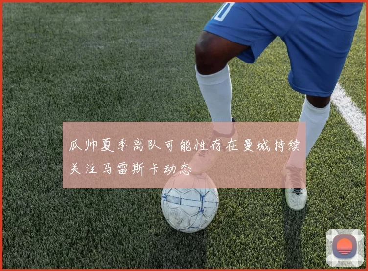 瓜帅夏季离队可能性存在曼城持续关注马雷斯卡动态