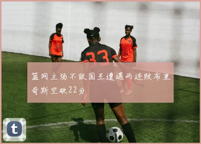 篮网主场不敌国王遭遇两连败布里奇斯空砍22分