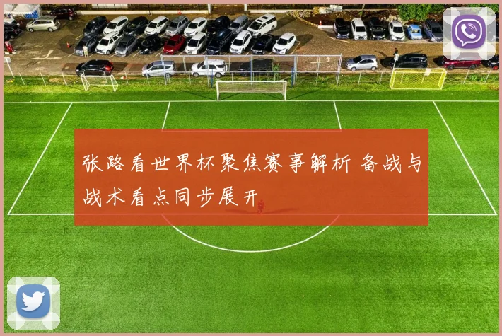 张路看世界杯聚焦赛事解析 备战与战术看点同步展开