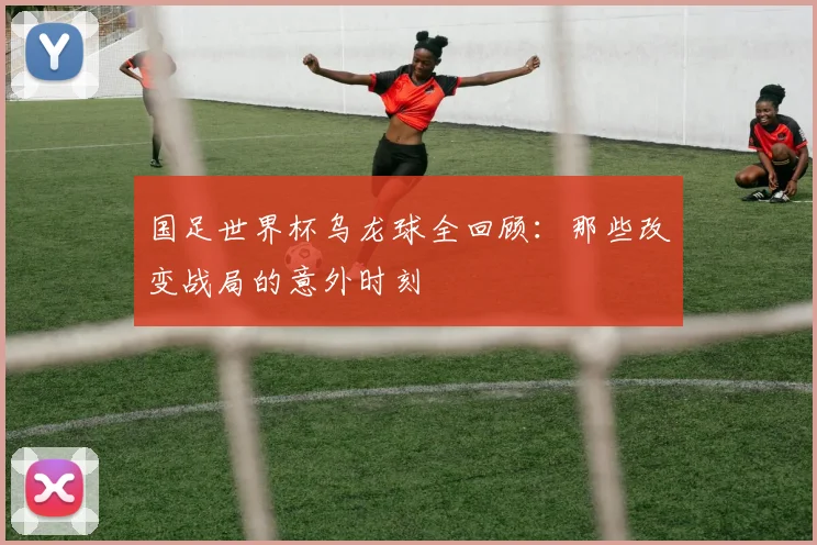 国足世界杯乌龙球全回顾:那些改变战局的意外时刻