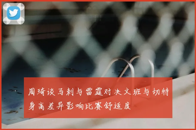 周琦谈马刺与雷霆对决文班与切特身高差异影响比赛舒适度