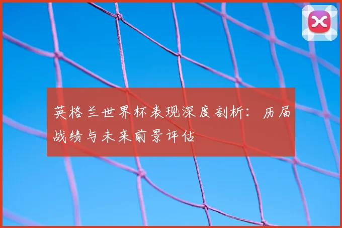 英格兰世界杯表现深度剖析：历届战绩与未来前景评估