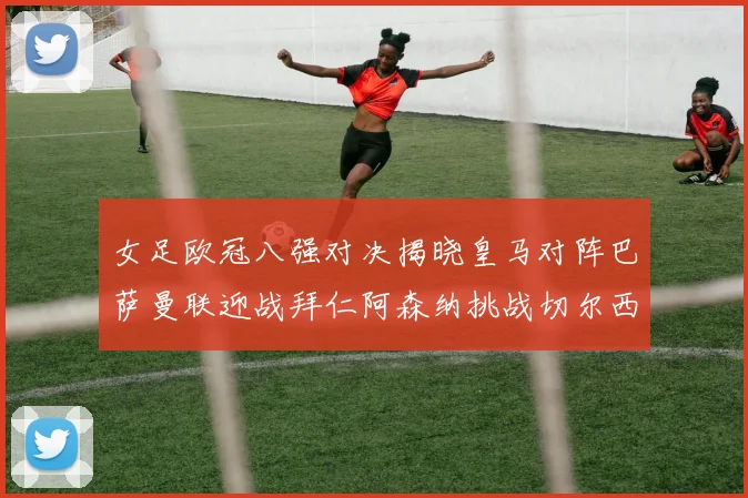 女足欧冠八强对决揭晓皇马对阵巴萨曼联迎战拜仁阿森纳挑战切尔西