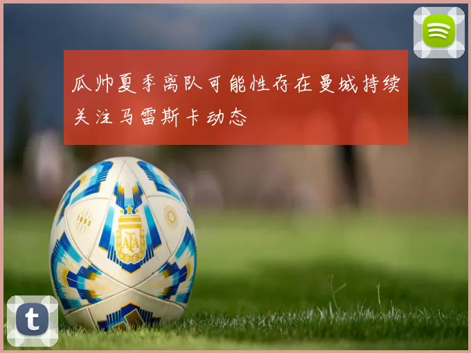 瓜帅夏季离队可能性存在曼城持续关注马雷斯卡动态