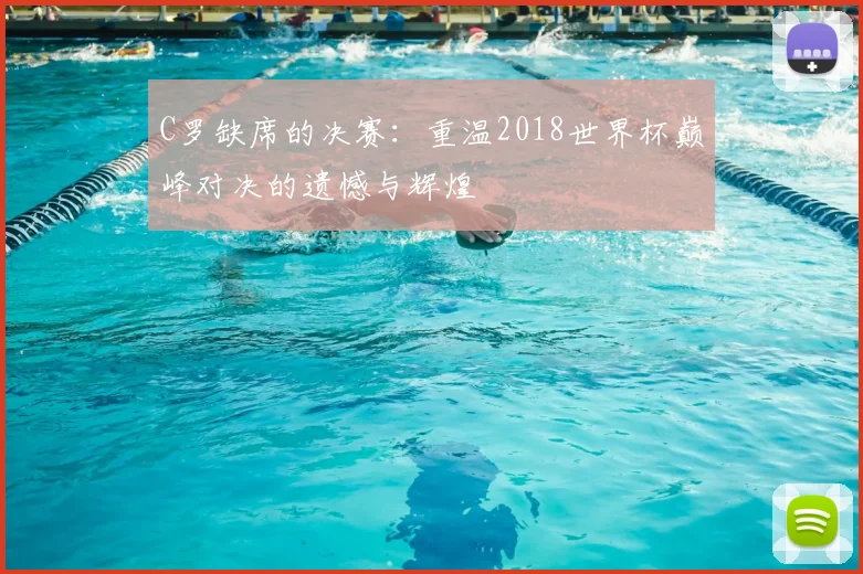 C罗缺席的决赛:重温2018世界杯巅峰对决的遗憾与辉煌