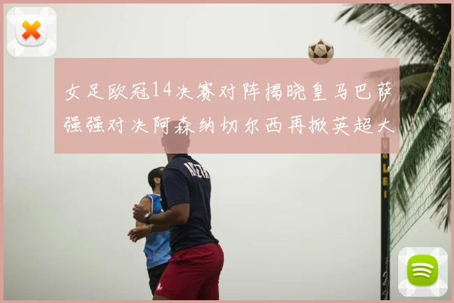 女足欧冠14决赛对阵揭晓皇马巴萨强强对决阿森纳切尔西再掀英超大战