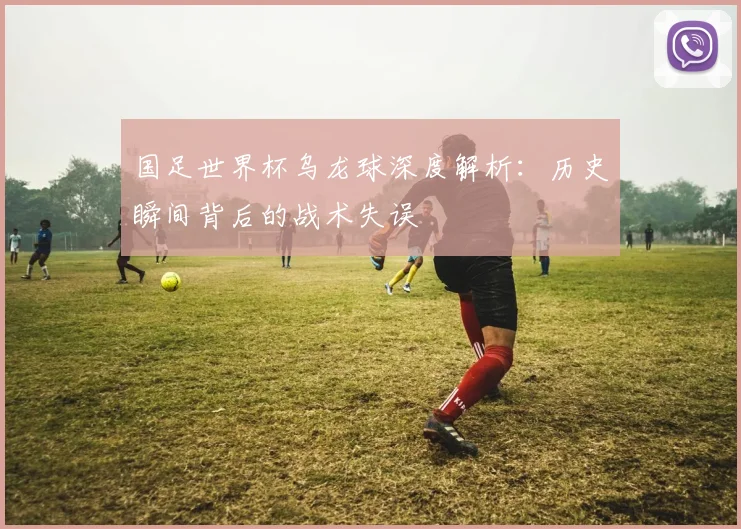 国足世界杯乌龙球深度解析：历史瞬间背后的战术失误
