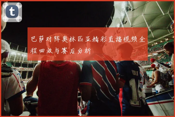 巴萨对阵奥林匹亚精彩直播视频全程回放与赛后分析