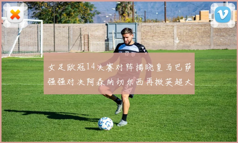 女足欧冠14决赛对阵揭晓皇马巴萨强强对决阿森纳切尔西再掀英超大战