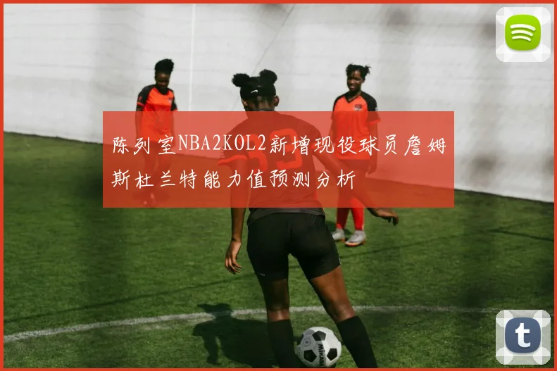 陈列室NBA2KOL2新增现役球员詹姆斯杜兰特能力值预测分析