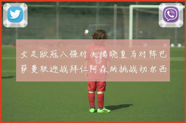 女足欧冠八强对决揭晓皇马对阵巴萨曼联迎战拜仁阿森纳挑战切尔西
