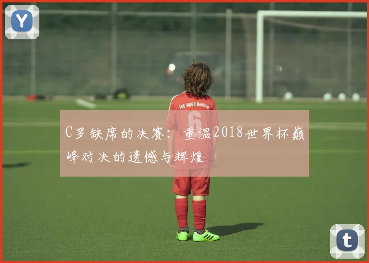 C罗缺席的决赛:重温2018世界杯巅峰对决的遗憾与辉煌