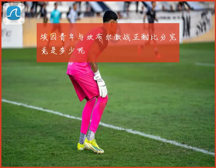 埃因青年与坎布尔激战正酣比分究竟是多少呢